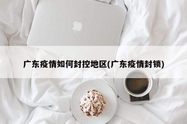 广东疫情如何封控地区(广东疫情封锁)
