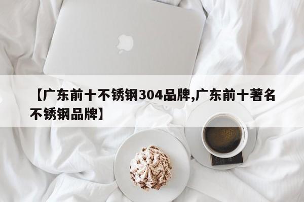 【广东前十不锈钢304品牌,广东前十著名不锈钢品牌】