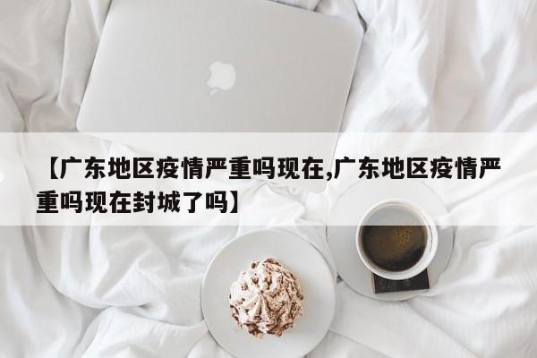 【广东地区疫情严重吗现在,广东地区疫情严重吗现在封城了吗】