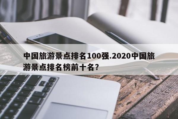 中国旅游景点排名100强.2020中国旅游景点排名榜前十名?
