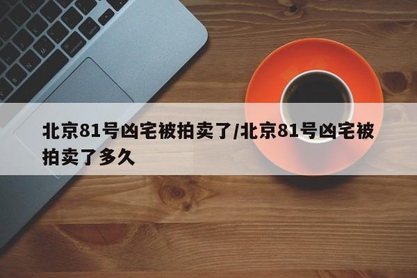 北京81号凶宅被拍卖了/北京81号凶宅被拍卖了多久
