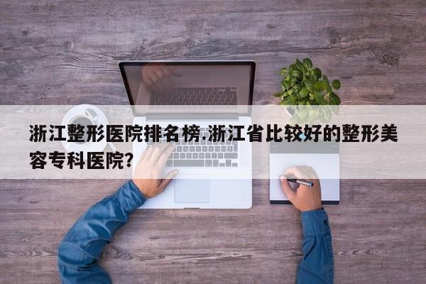 浙江整形医院排名榜.浙江省比较好的整形美容专科医院?