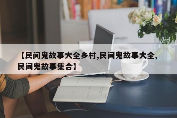 【民间鬼故事大全乡村,民间鬼故事大全, 民间鬼故事集合】