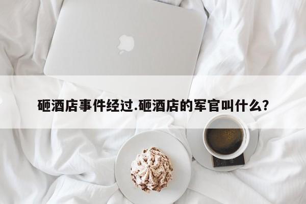 砸酒店事件经过.砸酒店的军官叫什么?