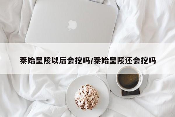 秦始皇陵以后会挖吗/秦始皇陵还会挖吗
